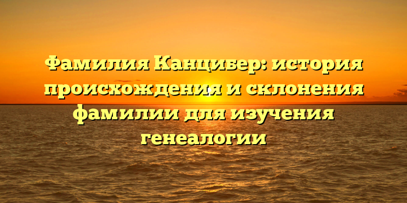 Фамилия Канцибер: история происхождения и склонения фамилии для изучения генеалогии
