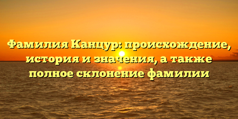 Фамилия Канцур: происхождение, история и значения, а также полное склонение фамилии