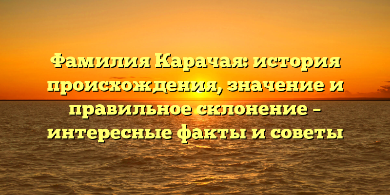 Фамилия Карачая: история происхождения, значение и правильное склонение – интересные факты и советы