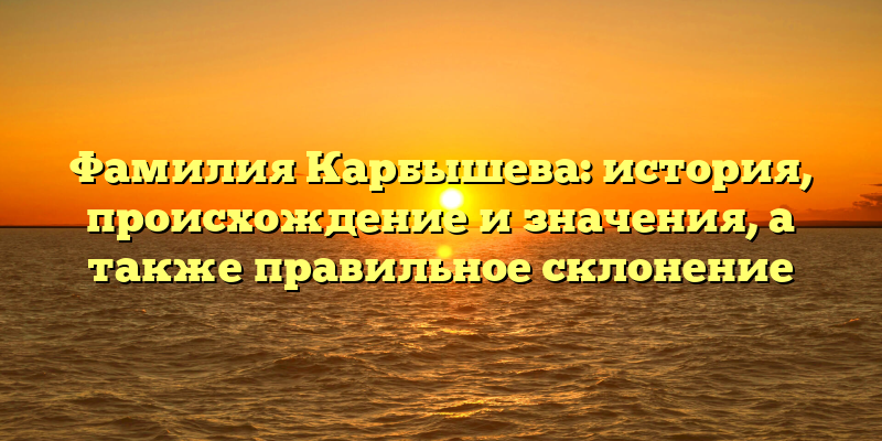 Фамилия Карбышева: история, происхождение и значения, а также правильное склонение