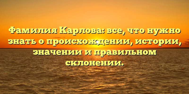 Фамилия Карлова: все, что нужно знать о происхождении, истории, значении и правильном склонении.