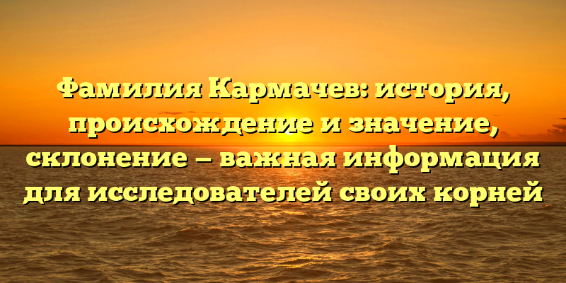 Фамилия Кармачев: история, происхождение и значение, склонение — важная информация для исследователей своих корней