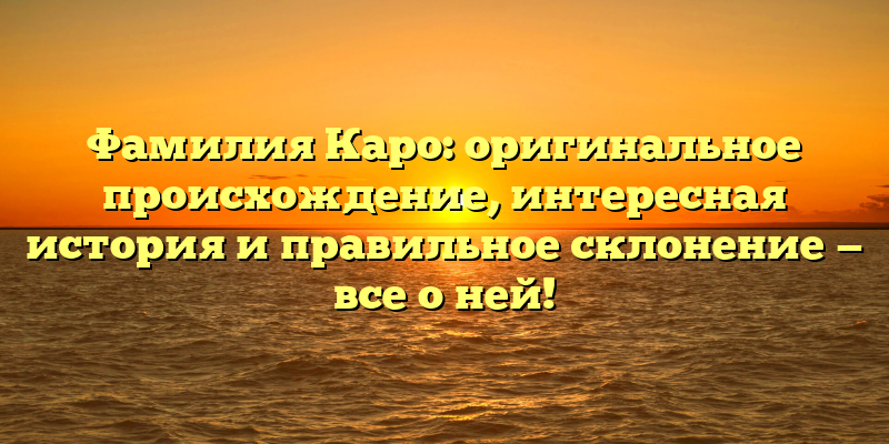 Фамилия Каро: оригинальное происхождение, интересная история и правильное склонение — все о ней!