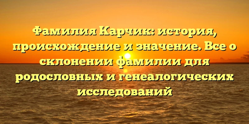 Фамилия Карчик: история, происхождение и значение. Все о склонении фамилии для родословных и генеалогических исследований