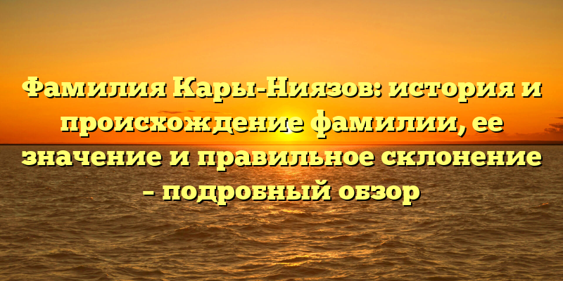 Фамилия Кары-Ниязов: история и происхождение фамилии, ее значение и правильное склонение – подробный обзор
