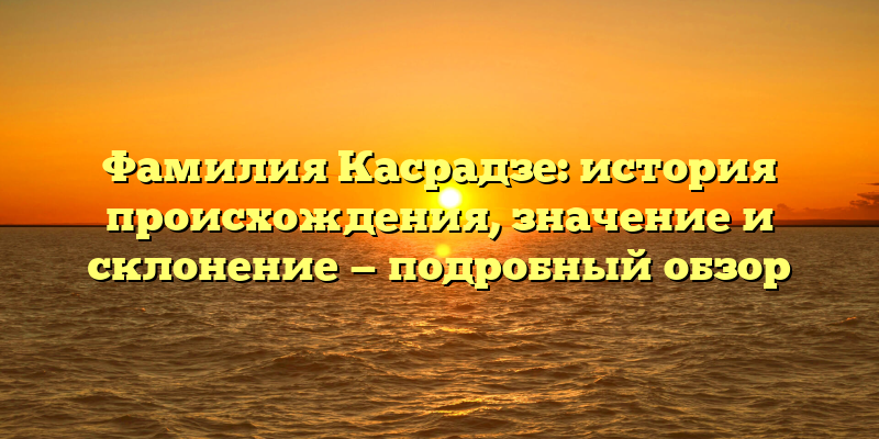 Фамилия Касрадзе: история происхождения, значение и склонение — подробный обзор