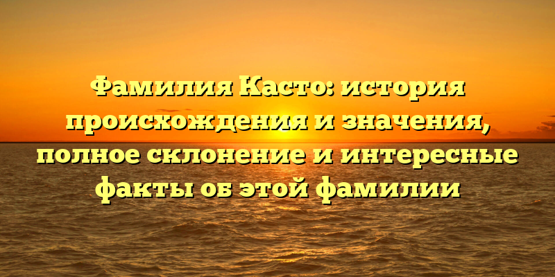 Фамилия Касто: история происхождения и значения, полное склонение и интересные факты об этой фамилии
