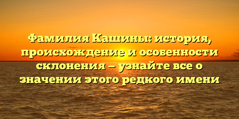 Фамилия Кашины: история, происхождение и особенности склонения — узнайте все о значении этого редкого имени