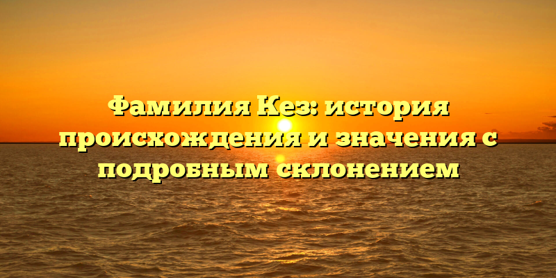 Фамилия Кез: история происхождения и значения с подробным склонением