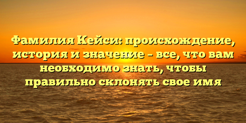 Фамилия Кейси: происхождение, история и значение – все, что вам необходимо знать, чтобы правильно склонять свое имя
