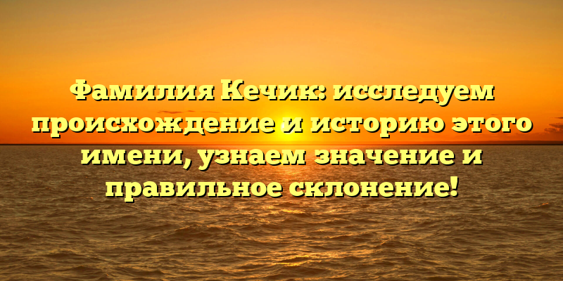 Фамилия Кечик: исследуем происхождение и историю этого имени, узнаем значение и правильное склонение!