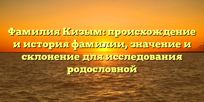Фамилия Кизым: происхождение и история фамилии, значение и склонение для исследования родословной
