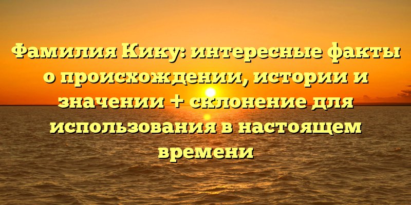 Фамилия Кику: интересные факты о происхождении, истории и значении + склонение для использования в настоящем времени
