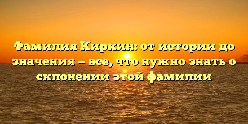 Фамилия Киркин: от истории до значения — все, что нужно знать о склонении этой фамилии