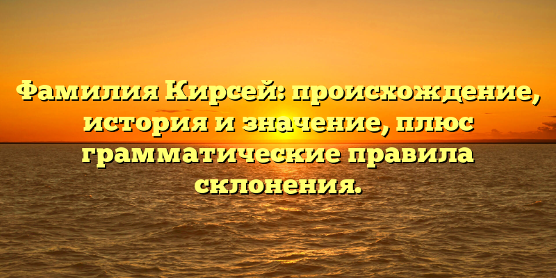 Фамилия Кирсей: происхождение, история и значение, плюс грамматические правила склонения.