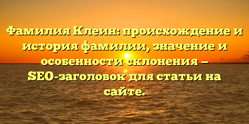 Фамилия Клеин: происхождение и история фамилии, значение и особенности склонения — SEO-заголовок для статьи на сайте.