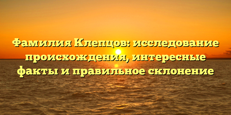 Фамилия Клепцов: исследование происхождения, интересные факты и правильное склонение