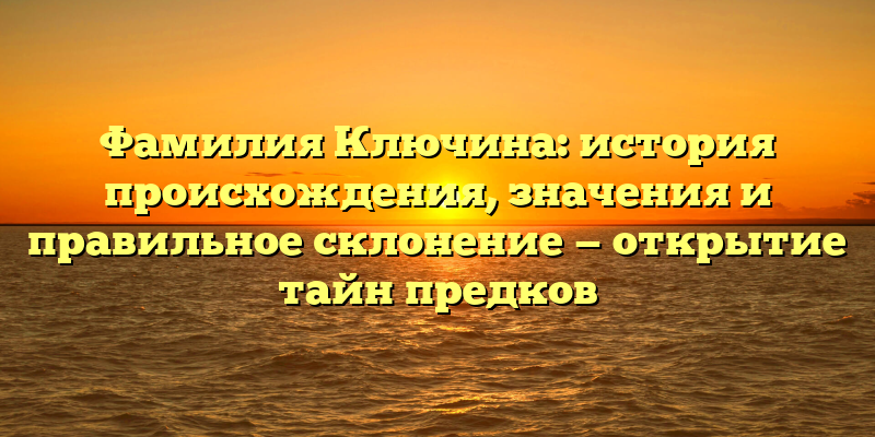 Фамилия Ключина: история происхождения, значения и правильное склонение — открытие тайн предков