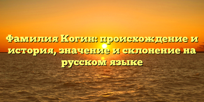 Фамилия Когин: происхождение и история, значение и склонение на русском языке