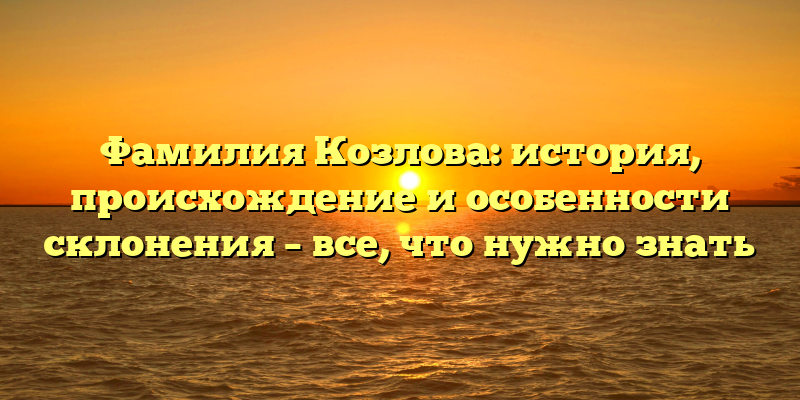Фамилия Козлова: история, происхождение и особенности склонения – все, что нужно знать
