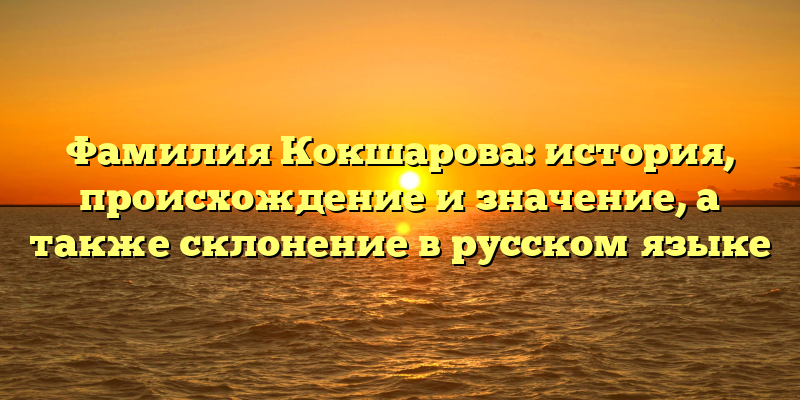 Фамилия Кокшарова: история, происхождение и значение, а также склонение в русском языке