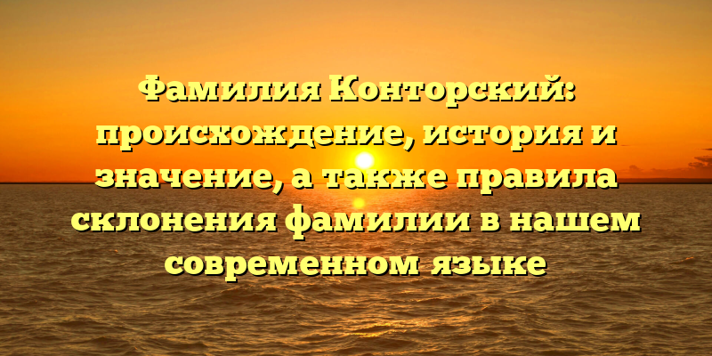 Фамилия Конторский: происхождение, история и значение, а также правила склонения фамилии в нашем современном языке