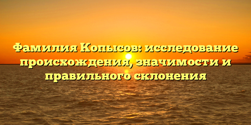 Фамилия Копысов: исследование происхождения, значимости и правильного склонения