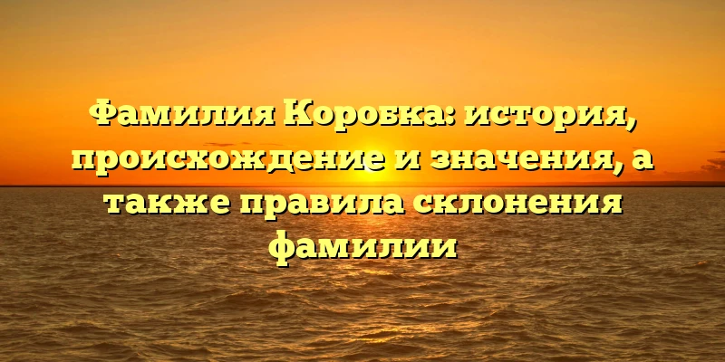 Фамилия Коробка: история, происхождение и значения, а также правила склонения фамилии Фамилия Коробка: история, происхождение и значения, а также правила склонения фамилии