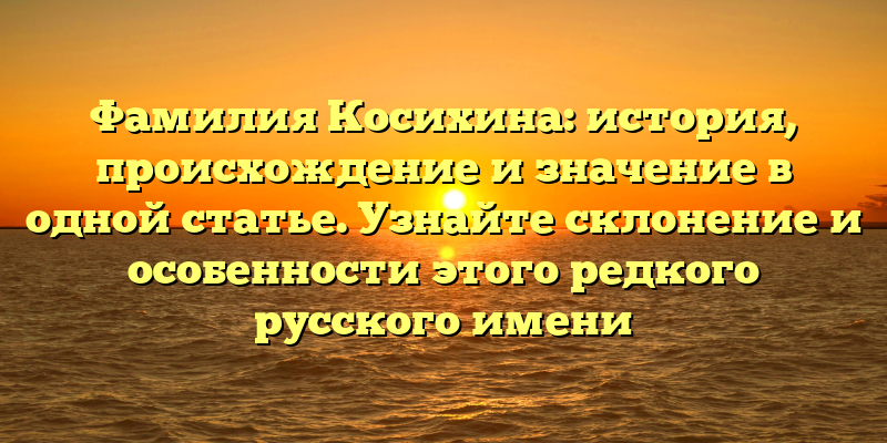 Фамилия Косихина: история, происхождение и значение в одной статье. Узнайте склонение и особенности этого редкого русского имени