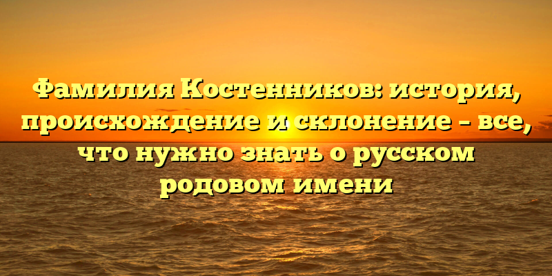 Фамилия Костенников: история, происхождение и склонение – все, что нужно знать о русском родовом имени