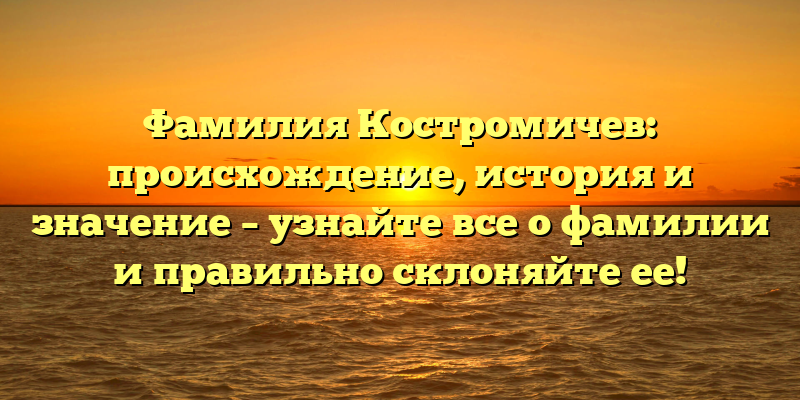 Фамилия Костромичев: происхождение, история и значение – узнайте все о фамилии и правильно склоняйте ее!