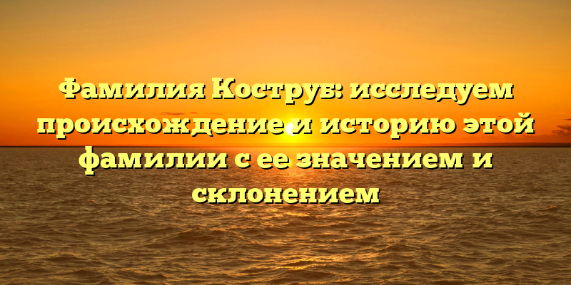 Фамилия Коструб: исследуем происхождение и историю этой фамилии с ее значением и склонением