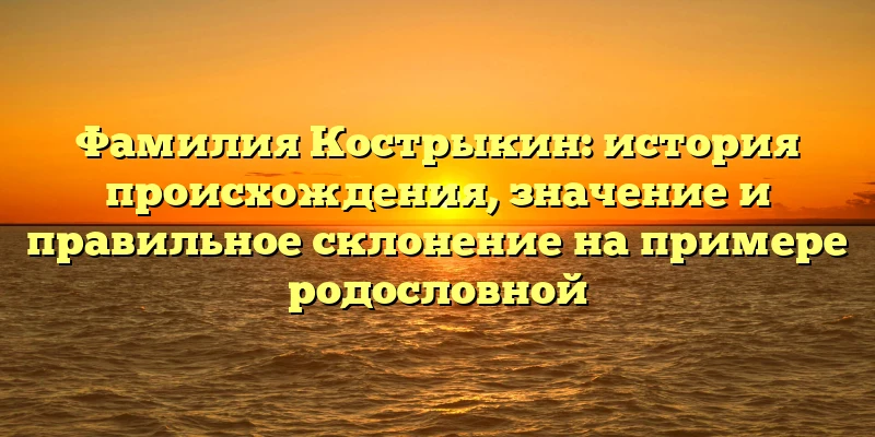 Фамилия Кострыкин: история происхождения, значение и правильное склонение на примере родословной