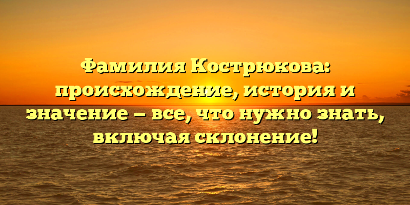 Фамилия Кострюкова: происхождение, история и значение — все, что нужно знать, включая склонение!