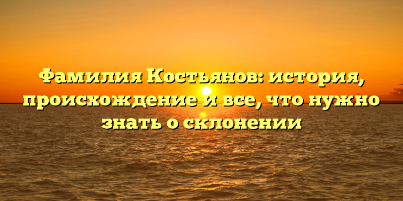 Фамилия Костьянов: история, происхождение и все, что нужно знать о склонении