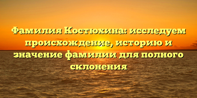 Фамилия Костюхина: исследуем происхождение, историю и значение фамилии для полного склонения