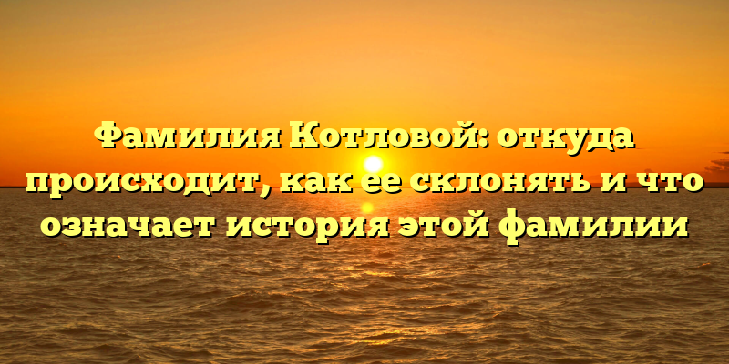Фамилия Котловой: откуда происходит, как ее склонять и что означает история этой фамилии