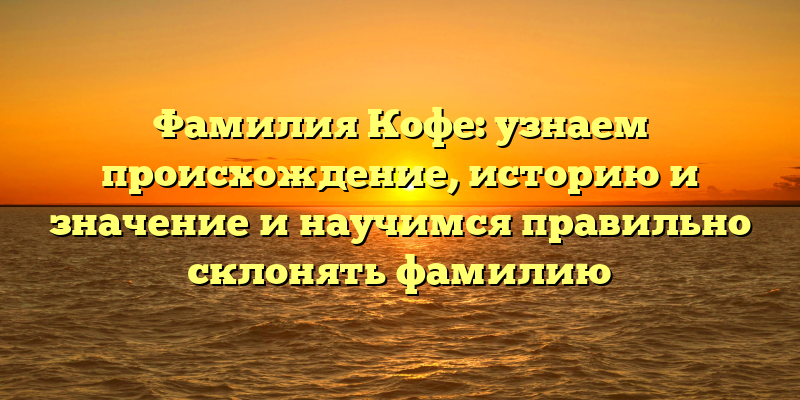Фамилия Кофе: узнаем происхождение, историю и значение и научимся правильно склонять фамилию
