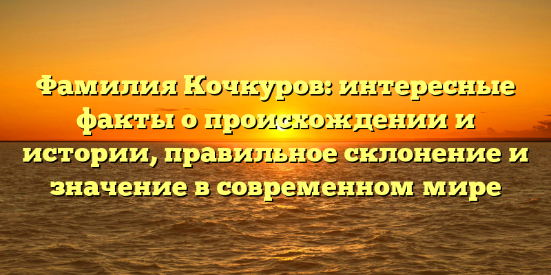Фамилия Кочкуров: интересные факты о происхождении и истории, правильное склонение и значение в современном мире