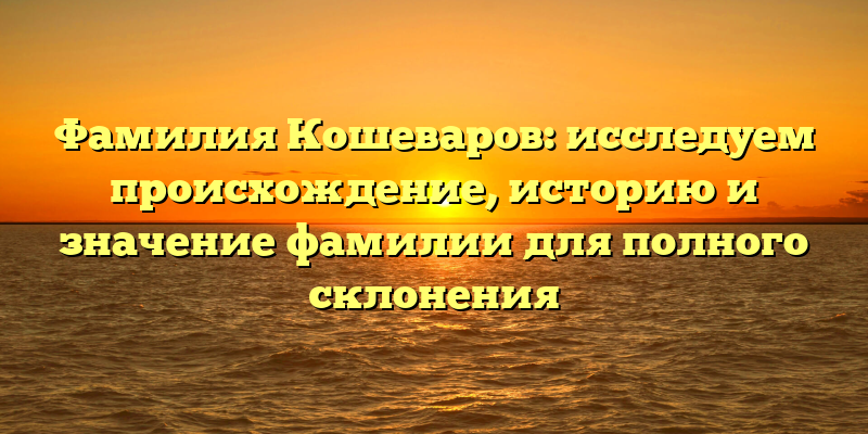 Фамилия Кошеваров: исследуем происхождение, историю и значение фамилии для полного склонения