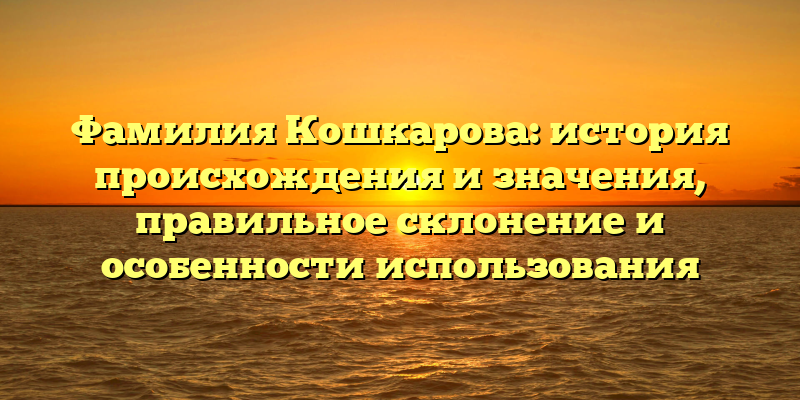 Фамилия Кошкарова: история происхождения и значения, правильное склонение и особенности использования
