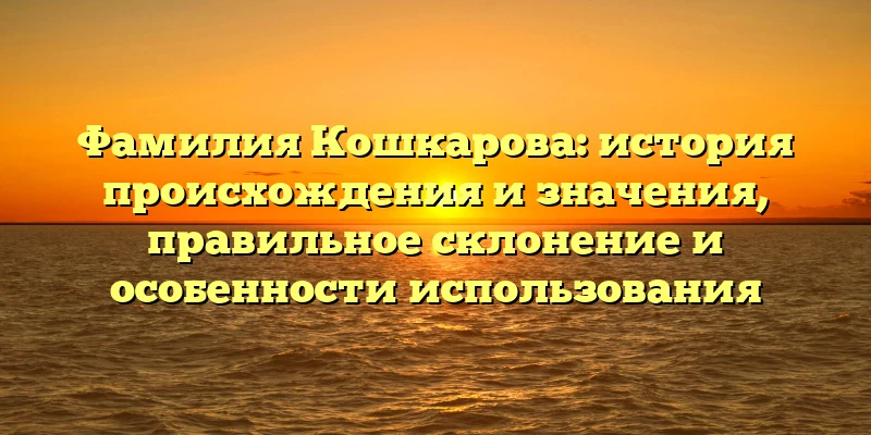 Фамилия Кошкарова: история происхождения и значения, правильное склонение и особенности использования Фамилия Кошкарова: история происхождения и значения, правильное склонение и особенности использования