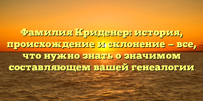 Фамилия Криденер: история, происхождение и склонение — все, что нужно знать о значимом составляющем вашей генеалогии
