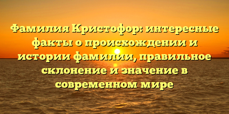 Фамилия Кристофор: интересные факты о происхождении и истории фамилии, правильное склонение и значение в современном мире