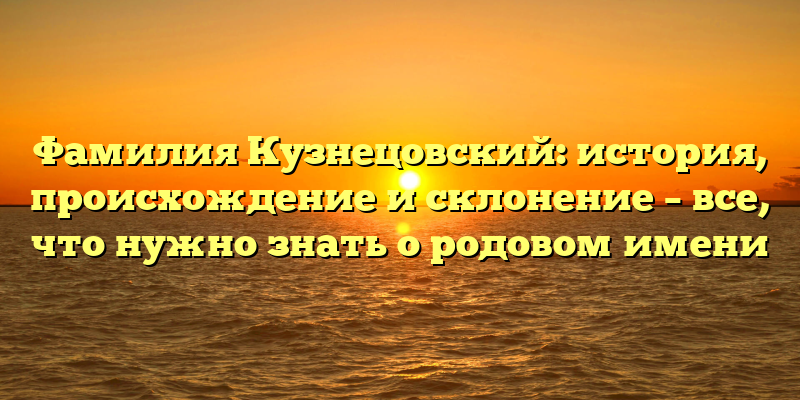Фамилия Кузнецовский: история, происхождение и склонение – все, что нужно знать о родовом имени