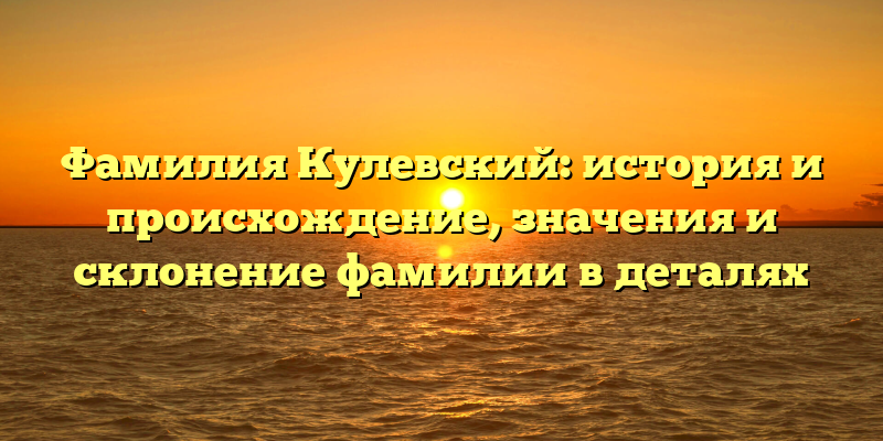 Фамилия Кулевский: история и происхождение, значения и склонение фамилии в деталях