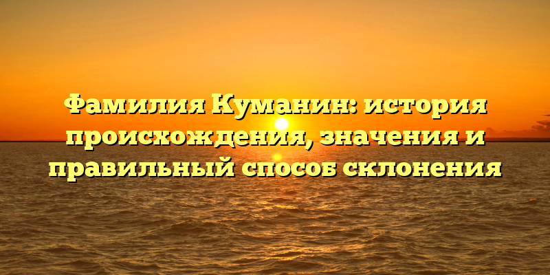 Фамилия Куманин: история происхождения, значения и правильный способ склонения