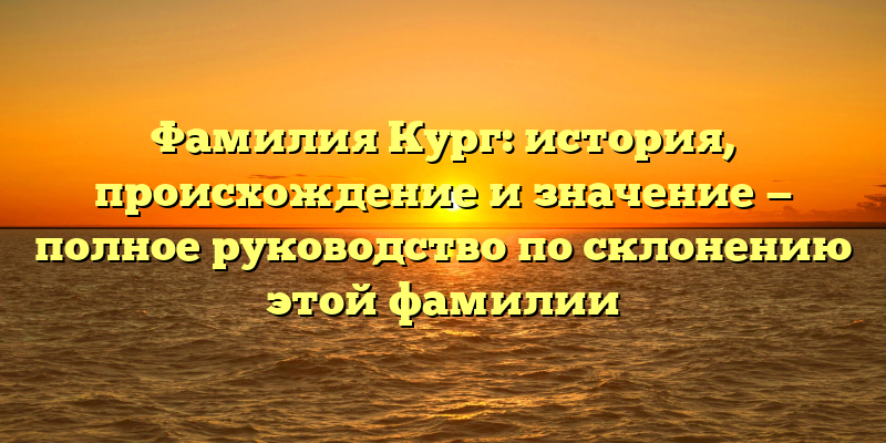 Фамилия Кург: история, происхождение и значение — полное руководство по склонению этой фамилии
