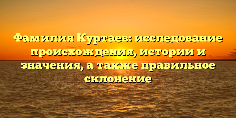 Фамилия Куртаев: исследование происхождения, истории и значения, а также правильное склонение
