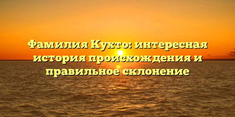Фамилия Кухто: интересная история происхождения и правильное склонение